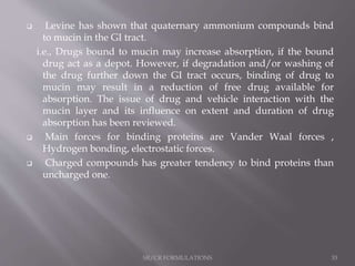  Levine has shown that quaternary ammonium compounds bind
to mucin in the GI tract.
i.e., Drugs bound to mucin may increase absorption, if the bound
drug act as a depot. However, if degradation and/or washing of
the drug further down the GI tract occurs, binding of drug to
mucin may result in a reduction of free drug available for
absorption. The issue of drug and vehicle interaction with the
mucin layer and its influence on extent and duration of drug
absorption has been reviewed.
 Main forces for binding proteins are Vander Waal forces ,
Hydrogen bonding, electrostatic forces.
 Charged compounds has greater tendency to bind proteins than
uncharged one.
SR/CR FORMULATIONS 33
 