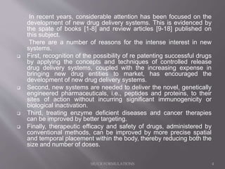 In recent years, considerable attention has been focused on the
development of new drug delivery systems. This is evidenced by
the spate of books [1-8] and review articles [9-18] published on
this subject.
There are a number of reasons for the intense interest in new
systems.
 First, recognition of the possibility of re patenting successful drugs
by applying the concepts and techniques of controlled release
drug delivery systems, coupled with the increasing expense in
bringing new drug entities to market, has encouraged the
development of new drug delivery systems.
 Second, new systems are needed to deliver the novel, genetically
engineered pharmaceuticals, i.e., peptides and proteins, to their
sites of action without incurring significant immunogenicity or
biological inactivation.
 Third, treating enzyme deficient diseases and cancer therapies
can be improved by better targeting.
 Finally, therapeutic efficacy and safety of drugs, administered by
conventional methods, can be improved by more precise spatial
and temporal placement within the body, thereby reducing both the
size and number of doses.
SR/CR FORMULATIONS 4
 