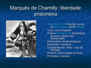 Marquês de Chamilly: liberdade
prisioneira
Noel Bouton de Chamilly: conde
de Saint-Léger, oficial francês
Lutou: solo português
Ordens: Frederico de Schomberg
durante a Guerra da
Restauração
Alcoforados: família poderosa
Escândalo: inevitável
Consequências: medo - saiu de
Portugal
Pretexto: enfermidade do irmão
Promessa: buscá-la

 