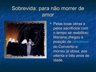 Sobrevida: para não morrer de
amor


Pelas boas obras e
pelos sacrifícios com
o tempo se reabilitou;
Mariana chegou à
posição de abadessa
do Convento e
morreu já idosa, aos
oitenta e três anos de
idade.

 