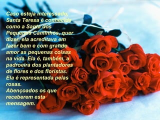 Caso esteja interessado,
Santa Teresa é conhecida
como a Santa dos
Pequenos Caminhos, quer
dizer, ela acreditava em
fazer bem e com grande
amor as pequenas coisas
na vida. Ela é, também, a
padroeira dos plantadores
de flores e dos floristas.
Ela é representada pelas
rosas.
Abençoados os que
receberem esta
mensagem.
 