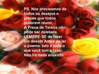 PS. Nós precisamos de
todos os desejos e
preces que todos
puderem reunir.
A Prece de Teresa não
pode ser deletada.
LEMBRE-SE de fazer
um desejo Antes de ler
o poema. Isto é tudo o
que você tem a fazer.
Não há nada anexado.
 