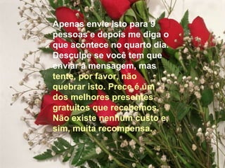 Apenas envie isto para 9
pessoas e depois me diga o
que acontece no quarto dia.
Desculpe se você tem que
enviar a mensagem, mas
tente, por favor, não
quebrar isto. Prece é um
dos melhores presentes
gratuitos que recebemos.
Não existe nenhum custo e,
sim, muita recompensa.
 