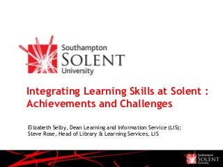 Integrating Learning Skills at Solent :
Achievements and Challenges
Elizabeth Selby, Dean Learning and Information Service (LIS);
Steve Rose, Head of Library & Learning Services, LIS
 