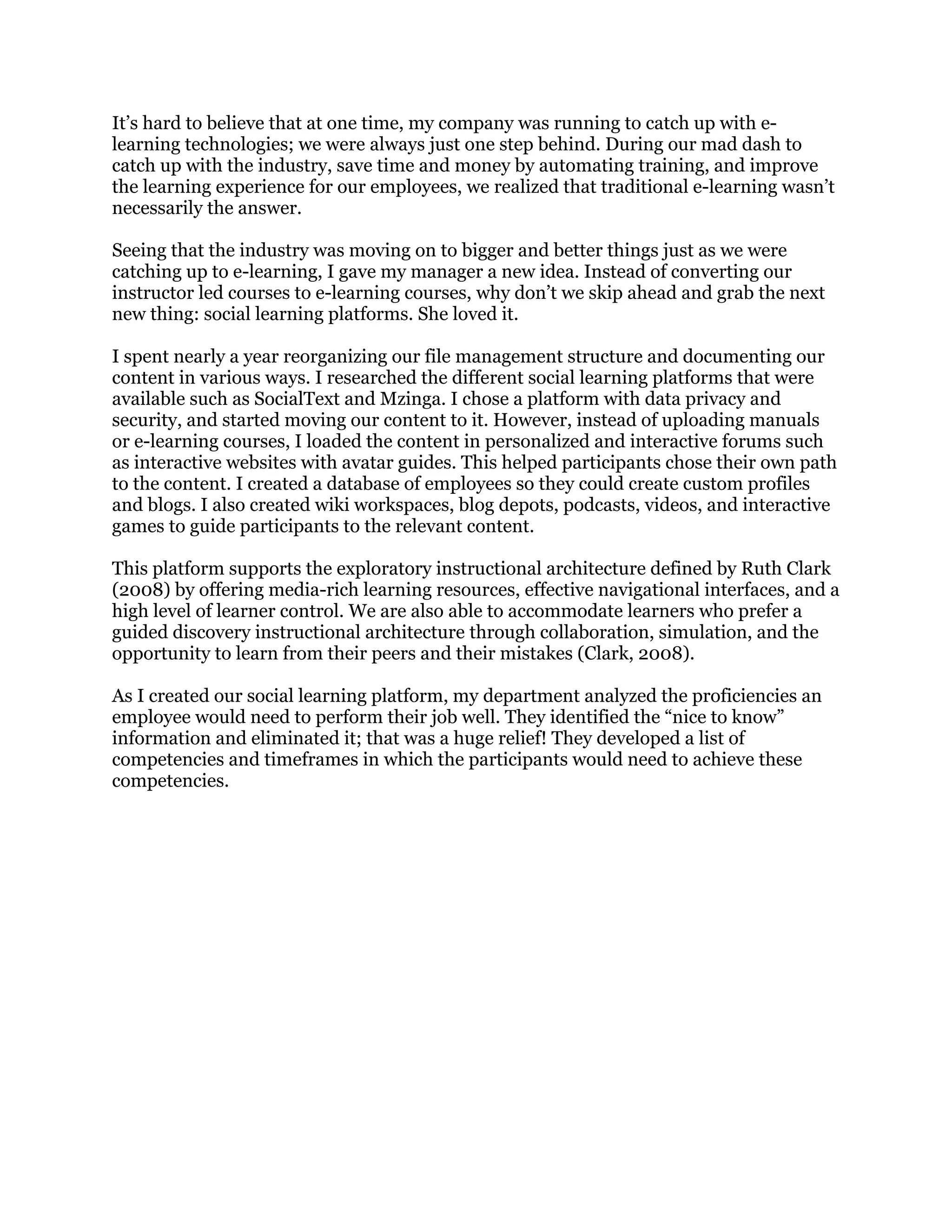 It’s hard to believe that at one time, my company was running to catch up with e-
learning technologies; we were always just one step behind. During our mad dash to
catch up with the industry, save time and money by automating training, and improve
the learning experience for our employees, we realized that traditional e-learning wasn’t
necessarily the answer.
Seeing that the industry was moving on to bigger and better things just as we were
catching up to e-learning, I gave my manager a new idea. Instead of converting our
instructor led courses to e-learning courses, why don’t we skip ahead and grab the next
new thing: social learning platforms. She loved it.
I spent nearly a year reorganizing our file management structure and documenting our
content in various ways. I researched the different social learning platforms that were
available such as SocialText and Mzinga. I chose a platform with data privacy and
security, and started moving our content to it. However, instead of uploading manuals
or e-learning courses, I loaded the content in personalized and interactive forums such
as interactive websites with avatar guides. This helped participants chose their own path
to the content. I created a database of employees so they could create custom profiles
and blogs. I also created wiki workspaces, blog depots, podcasts, videos, and interactive
games to guide participants to the relevant content.
This platform supports the exploratory instructional architecture defined by Ruth Clark
(2008) by offering media-rich learning resources, effective navigational interfaces, and a
high level of learner control. We are also able to accommodate learners who prefer a
guided discovery instructional architecture through collaboration, simulation, and the
opportunity to learn from their peers and their mistakes (Clark, 2008).
As I created our social learning platform, my department analyzed the proficiencies an
employee would need to perform their job well. They identified the “nice to know”
information and eliminated it; that was a huge relief! They developed a list of
competencies and timeframes in which the participants would need to achieve these
competencies.
 