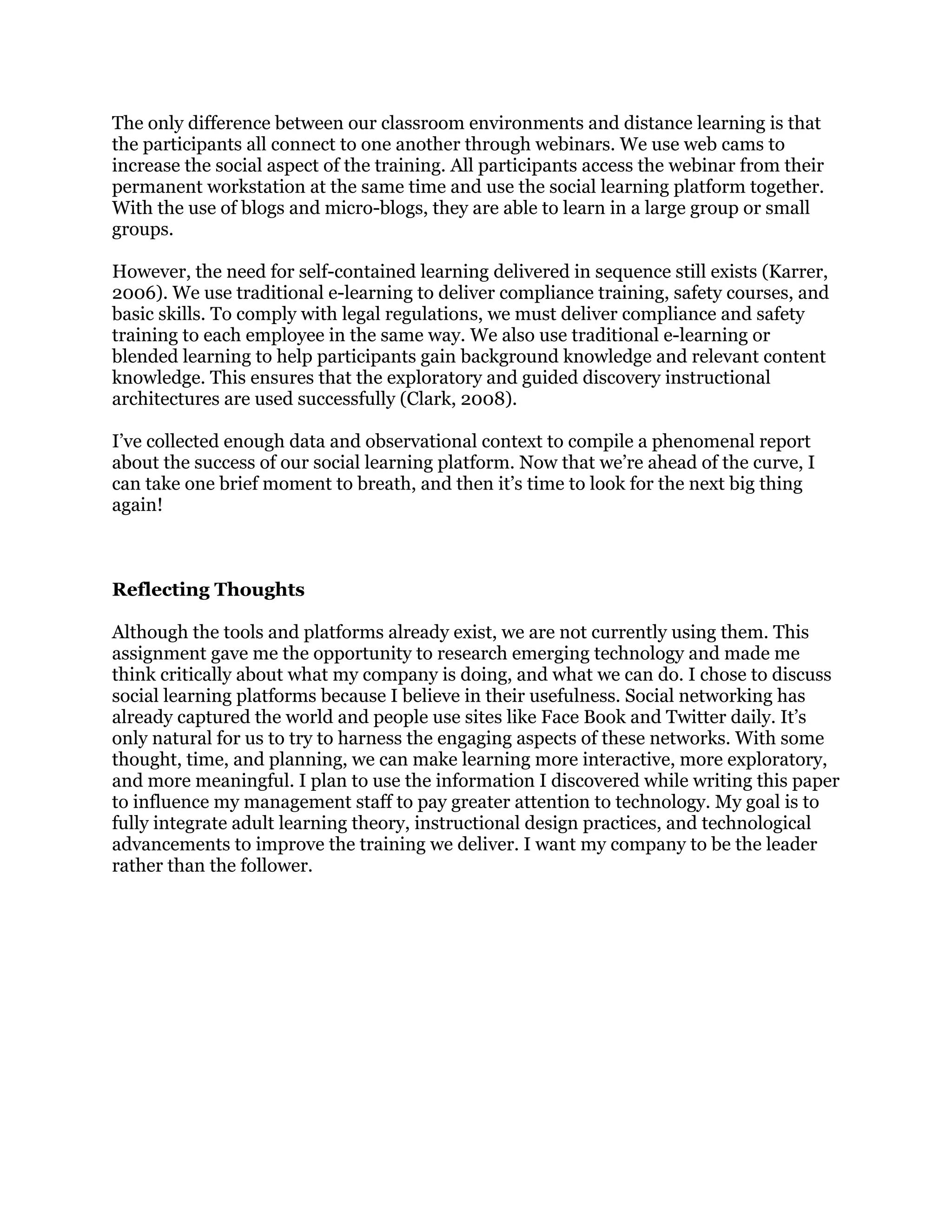 The only difference between our classroom environments and distance learning is that
the participants all connect to one another through webinars. We use web cams to
increase the social aspect of the training. All participants access the webinar from their
permanent workstation at the same time and use the social learning platform together.
With the use of blogs and micro-blogs, they are able to learn in a large group or small
groups.
However, the need for self-contained learning delivered in sequence still exists (Karrer,
2006). We use traditional e-learning to deliver compliance training, safety courses, and
basic skills. To comply with legal regulations, we must deliver compliance and safety
training to each employee in the same way. We also use traditional e-learning or
blended learning to help participants gain background knowledge and relevant content
knowledge. This ensures that the exploratory and guided discovery instructional
architectures are used successfully (Clark, 2008).
I’ve collected enough data and observational context to compile a phenomenal report
about the success of our social learning platform. Now that we’re ahead of the curve, I
can take one brief moment to breath, and then it’s time to look for the next big thing
again!
Reflecting Thoughts
Although the tools and platforms already exist, we are not currently using them. This
assignment gave me the opportunity to research emerging technology and made me
think critically about what my company is doing, and what we can do. I chose to discuss
social learning platforms because I believe in their usefulness. Social networking has
already captured the world and people use sites like Face Book and Twitter daily. It’s
only natural for us to try to harness the engaging aspects of these networks. With some
thought, time, and planning, we can make learning more interactive, more exploratory,
and more meaningful. I plan to use the information I discovered while writing this paper
to influence my management staff to pay greater attention to technology. My goal is to
fully integrate adult learning theory, instructional design practices, and technological
advancements to improve the training we deliver. I want my company to be the leader
rather than the follower.
 
