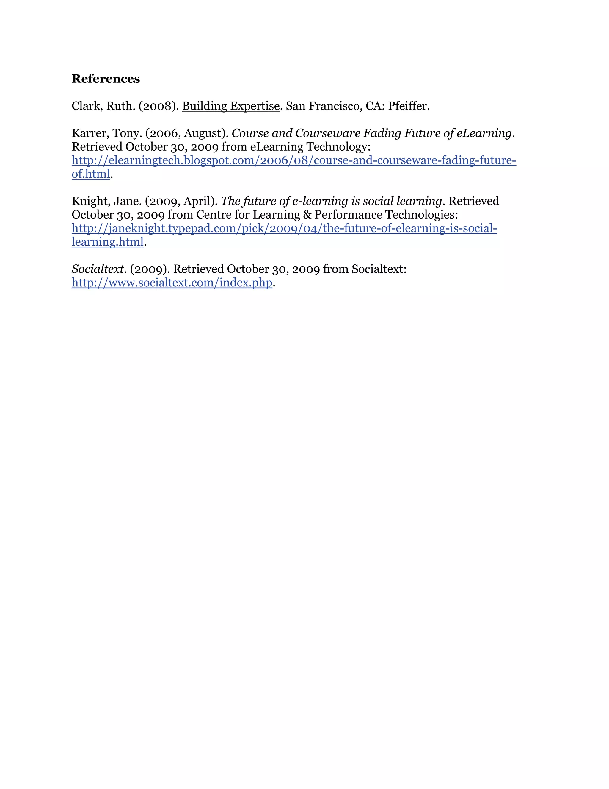 References
Clark, Ruth. (2008). Building Expertise. San Francisco, CA: Pfeiffer.
Karrer, Tony. (2006, August). Course and Courseware Fading Future of eLearning.
Retrieved October 30, 2009 from eLearning Technology:
http://elearningtech.blogspot.com/2006/08/course-and-courseware-fading-future-
of.html.
Knight, Jane. (2009, April). The future of e-learning is social learning. Retrieved
October 30, 2009 from Centre for Learning & Performance Technologies:
http://janeknight.typepad.com/pick/2009/04/the-future-of-elearning-is-social-
learning.html.
Socialtext. (2009). Retrieved October 30, 2009 from Socialtext:
http://www.socialtext.com/index.php.
 