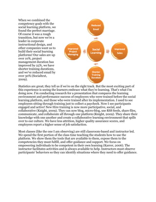 When we combined the
competency goals with the
social learning platform, we
found the perfect marriage.
Of course it was a rough
transition, but now we’re a
leader in corporate
instructional design, and
other companies want us to
build their social learning
platforms! Our sales are up
over 10%, project
management duration has
improved by 25%, we have
shorter training durations,
and we’ve reduced email by
over 30% (Socialtext,
2009).
Statistics are great; they tell us if we’re on the right track. But the most exciting part of
this experience is seeing the learners embrace what they’re learning. That’s what I’m
doing now. I’m conducting research for a presentation that compares the learning
environment and performance success of employees who were trained before the social
learning platform, and those who were trained after its implementation. I used to see
employees sitting through training just to collect a paycheck. Now I see participants
engaged and active! New Hire training is now more participative, social, and
collaborative (Knight, 2009). They can now blog, micro-blog, use RSS feeds, share files,
communicate, and collaborate all through one platform (Knight, 2009). They share their
knowledge with one another and create a collaborative learning environment that spills
over to our culture. We have less attrition, higher quality assurance scores, and
employees report a higher sense of job satisfaction.
Most classes (like the one I am observing) are still classroom-based and instructor led.
We spend the first portion of the class time teaching the students how to use the
platform. We show them the tools that are available to them, expose them to the
competencies they must fulfill, and offer guidance and support. We focus on
empowering individuals to be competent in their own learning (Karrer, 2006). The
instructor facilitates activities and is always available to help. Instructors must observe
participants’ behaviors so they can identify situations where they need to offer guidance.
 