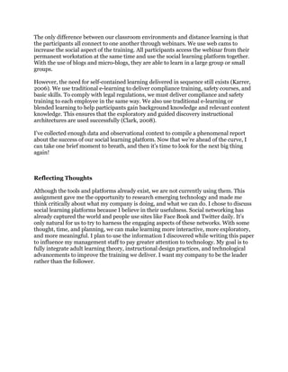 The only difference between our classroom environments and distance learning is that
the participants all connect to one another through webinars. We use web cams to
increase the social aspect of the training. All participants access the webinar from their
permanent workstation at the same time and use the social learning platform together.
With the use of blogs and micro-blogs, they are able to learn in a large group or small
groups.
However, the need for self-contained learning delivered in sequence still exists (Karrer,
2006). We use traditional e-learning to deliver compliance training, safety courses, and
basic skills. To comply with legal regulations, we must deliver compliance and safety
training to each employee in the same way. We also use traditional e-learning or
blended learning to help participants gain background knowledge and relevant content
knowledge. This ensures that the exploratory and guided discovery instructional
architectures are used successfully (Clark, 2008).
I’ve collected enough data and observational context to compile a phenomenal report
about the success of our social learning platform. Now that we’re ahead of the curve, I
can take one brief moment to breath, and then it’s time to look for the next big thing
again!
Reflecting Thoughts
Although the tools and platforms already exist, we are not currently using them. This
assignment gave me the opportunity to research emerging technology and made me
think critically about what my company is doing, and what we can do. I chose to discuss
social learning platforms because I believe in their usefulness. Social networking has
already captured the world and people use sites like Face Book and Twitter daily. It’s
only natural for us to try to harness the engaging aspects of these networks. With some
thought, time, and planning, we can make learning more interactive, more exploratory,
and more meaningful. I plan to use the information I discovered while writing this paper
to influence my management staff to pay greater attention to technology. My goal is to
fully integrate adult learning theory, instructional design practices, and technological
advancements to improve the training we deliver. I want my company to be the leader
rather than the follower.
 