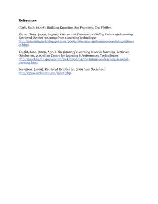 References
Clark, Ruth. (2008). Building Expertise. San Francisco, CA: Pfeiffer.
Karrer, Tony. (2006, August). Course and Courseware Fading Future of eLearning.
Retrieved October 30, 2009 from eLearning Technology:
http://elearningtech.blogspot.com/2006/08/course-and-courseware-fading-future-
of.html.
Knight, Jane. (2009, April). The future of e-learning is social learning. Retrieved
October 30, 2009 from Centre for Learning & Performance Technologies:
http://janeknight.typepad.com/pick/2009/04/the-future-of-elearning-is-social-
learning.html.
Socialtext. (2009). Retrieved October 30, 2009 from Socialtext:
http://www.socialtext.com/index.php.
 