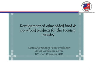1
Development of value added food &
non-food products for the Tourism
Industry
Samoa Agritourism Policy Workshop
Samoa Conference Centre
14th - 16th December 2016
 
