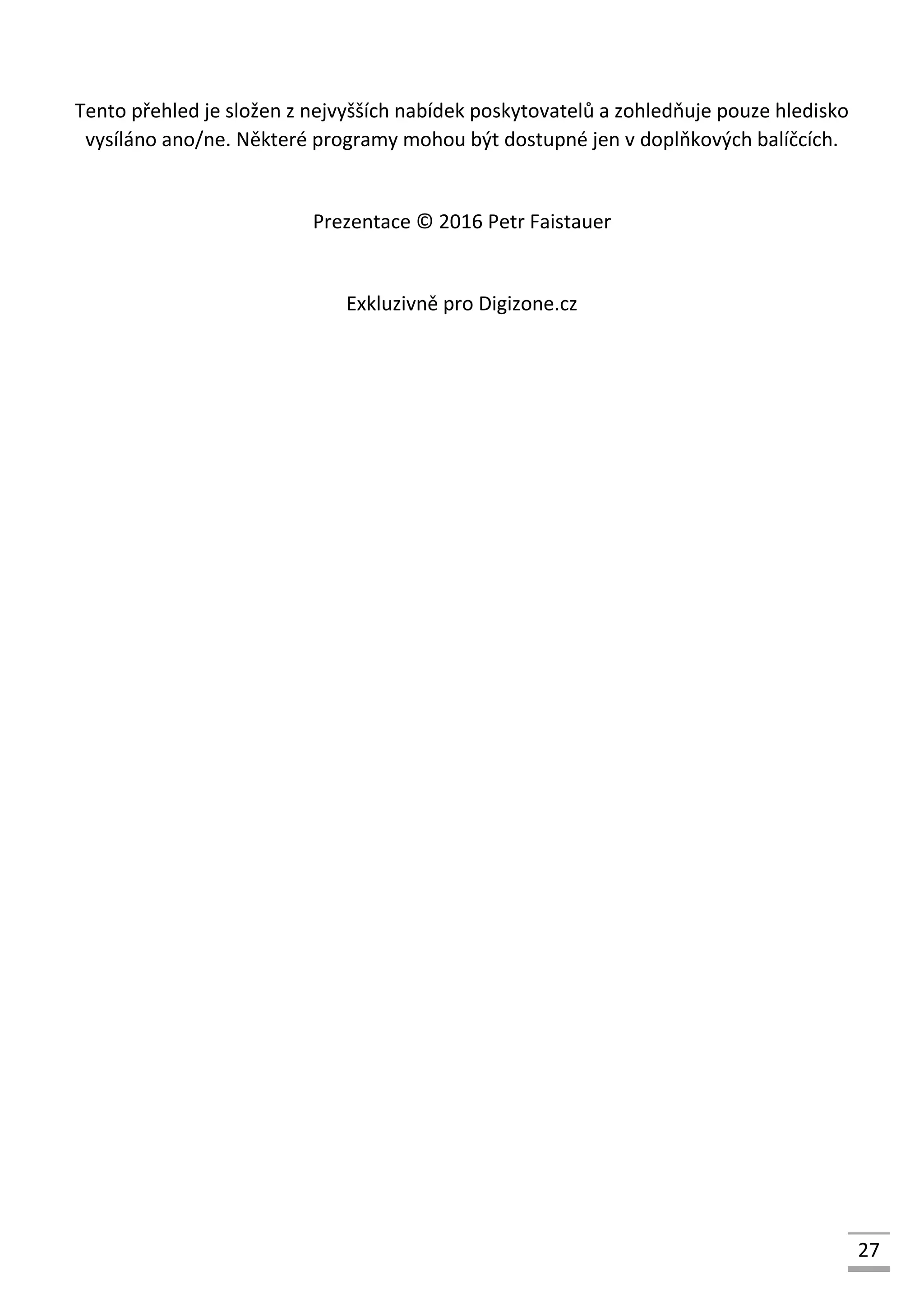 27
Tento přehled je složen z nejvyšších nabídek poskytovatelů a zohledňuje pouze hledisko
vysíláno ano/ne. Některé programy mohou být dostupné jen v doplňkových balíčcích.
Prezentace © 2016 Petr Faistauer
Exkluzivně pro Digizone.cz
 