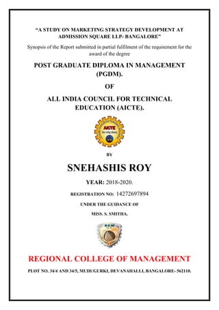 “A STUDY ON MARKETING STRATEGY DEVELOPMENT AT
ADMISSION SQUARE LLP- BANGALORE”
Synopsis of the Report submitted in partial fulfilment of the requirement for the
award of the degree
POST GRADUATE DIPLOMA IN MANAGEMENT
(PGDM).
OF
ALL INDIA COUNCIL FOR TECHNICAL
EDUCATION (AICTE).
BY
SNEHASHIS ROY
YEAR: 2018-2020.
REGISTRATION NO: 14272697894
UNDER THE GUIDANCE OF
MISS. S. SMITHA.
REGIONAL COLLEGE OF MANAGEMENT
PLOT NO. 34/4 AND 34/5, MUDUGURKI, DEVANAHALLI, BANGALORE- 562110.
 