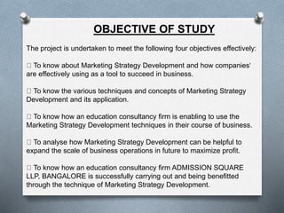 OBJECTIVE OF STUDY
The project is undertaken to meet the following four objectives effectively:
To know about Marketing Strategy Development and how companies‘
are effectively using as a tool to succeed in business.
To know the various techniques and concepts of Marketing Strategy
Development and its application.
To know how an education consultancy firm is enabling to use the
Marketing Strategy Development techniques in their course of business.
To analyse how Marketing Strategy Development can be helpful to
expand the scale of business operations in future to maximize profit.
To know how an education consultancy firm ADMISSION SQUARE
LLP, BANGALORE is successfully carrying out and being benefitted
through the technique of Marketing Strategy Development.
 