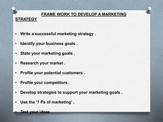 FRAME WORK TO DEVELOP A MARKETING
STRATEGY
• Write a successful marketing strategy .
• Identify your business goals .
• State your marketing goals .
• Research your market .
• Profile your potential customers .
• Profile your competitors .
• Develop strategies to support your marketing goals .
• Use the '7 Ps of marketing' .
• Test your ideas .
 