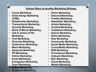 • Cause Marketing .
• Close Range Marketing
(CRM).
• Relationship Marketing .
• Transactional Marketing .
• Scarcity Marketing .
• Word of Mouth Marketing .
• Call to Action (CTA)
Marketing .
• Viral Marketing .
• Diversity Marketing .
• Undercover Marketing .
• Mass Marketing .
• Seasonal Marketing .
• PR Marketing .
• Online Marketing .
• Email Marketing .
• Evangelism Marketing .
• Event Marketing .
• Offline Marketing .
• Outbound Marketing .
• Direct Marketing .
• Inbound Marketing .
• Freebie Marketing .
• Newsletter Marketing .
• Article Marketing .
• Content Marketing .
• Tradeshow Marketing .
• Search Marketing .
• Niche Marketing .
• Drip Marketing .
• Community Marketing .
• Social Media Marketing .
• Cross-Media Marketing .
• B2B Marketing .
• Promotional Marketing .
• Ambush Marketing .
• B2C Marketing .
• Cloud Marketing .
• Mobile Marketing .
Various Ways to develop Marketing Strategy.
 