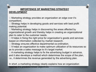 IMPORTENCE OF MARKETING STRATEGY
DEVELOPMENT
Marketing strategy provides an organization an edge over it‘s
competitors.
Strategy helps in developing goods and services with best profit
making potential.
Marketing strategy helps in discovering the areas affected by
organizational growth and thereby helps in creating an organizational
plan to cater to the customer needs.
It helps in fixing the right price for organization‘s goods and services
based on information collected by market research.
Strategy ensures effective departmental co-ordination.
It helps an organization to make optimum utilization of its resources so
as to provide a sales message to it‘s target market.
A marketing strategy helps to fix the advertising budget in advance,
and it also develops a method which determines the scope of the plan,
i.e., it determines the revenue generated by the advertising plan.
In short, a marketing strategy clearly explains how an organization
reaches it‘s predetermined objectives.
 