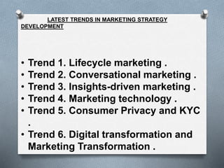 LATEST TRENDS IN MARKETING STRATEGY
DEVELOPMENT
• Trend 1. Lifecycle marketing .
• Trend 2. Conversational marketing .
• Trend 3. Insights-driven marketing .
• Trend 4. Marketing technology .
• Trend 5. Consumer Privacy and KYC
.
• Trend 6. Digital transformation and
Marketing Transformation .
 