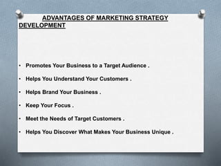 ADVANTAGES OF MARKETING STRATEGY
DEVELOPMENT
• Promotes Your Business to a Target Audience .
• Helps You Understand Your Customers .
• Helps Brand Your Business .
• Keep Your Focus .
• Meet the Needs of Target Customers .
• Helps You Discover What Makes Your Business Unique .
 
