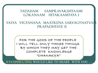 TADAHAM SAMPRAVAKSHYAAMI
LOKANAAM HITAKAAMYAYA I
YASYA VIGYANANA MAATRENA SARVAGYNATVAM
PRAPADHYATE II
FOR THE GOOD OF THE PEOPLE
I WILL TELL ONLY THOSE THINGS
BY WHICH THEY MAY GET THE
COMPLETE KNOWLEDGE
“CHANAKYA”
S 9 CONSULTING WOULD LIKE TO SHARE WITH YOU ………
 