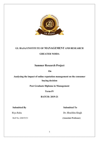 1
GL BAJAJ INSTITUTE OF MANAGEMENT AND RESEARCH
GREATER NOIDA
Summer Research Project
On
Analysing the impact of online reputation management on the consumer
buying decision
Post Graduate Diploma in Management
Term-IV
BATCH: 2019-21
Submitted By Submitted To
Riya Raha Dr. Shuchita Singh
Roll No. GM19151 (Associate Professor)
 