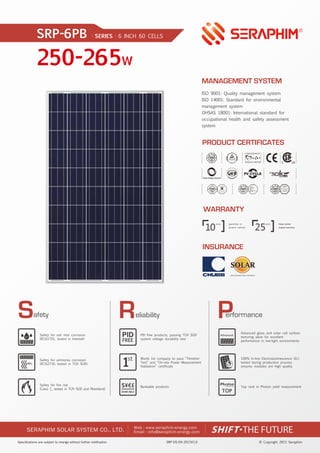 SRP-DS-EN-2015V1.0 © Copyright 2015 Seraphim
250-265W
SRP-6PB SERIES 6 INCH 60 CELLS
SERAPHIM SOLAR SYSTEM CO., LTD. Email : info@seraphim-energy.com
Web : www.seraphim-energy.com
eliability
Safety for salt mist corrosion
(IEC61701, tested in Intertek)
Safety for ammonia corrosion
(IEC62716, tested in TÜV SÜD)
Safety for fire risk
(Class C, tested in TÜV SÜD and Rheinland)
1st
BANKABLE
$¥€£
PID free products, passing TÜV SÜD
system voltage durability test
World 1st company to pass “Thresher
Test” and “On-site Power Measurement
Validation” certificate
Bankable products
Advanced glass and solar cell surface
texturing allow for excellent
performance in low-light environments
100% In-line Electroluminescence (EL)
tested during production process
ensures modules are high quality
Top rank in Photon yield measurement
NH3
Advanced
FREE
TOP
10 25
linear power
output warranty
WARRANTY
INSURANCE
PRODUCT CERTIFICATES
MANAGEMENT SYSTEM
ISO 9001: Quality management system
ISO 14001: Standard for environmental
management system
OHSAS 18001: International standard for
occupational health and safety assessment
system
 