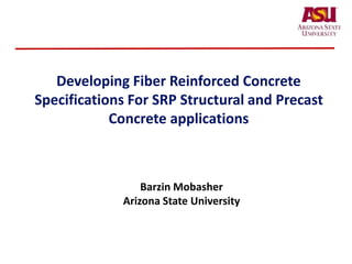 Developing Fiber Reinforced Concrete
Specifications For SRP Structural and Precast
Concrete applications
Barzin Mobasher
Arizona State University
 