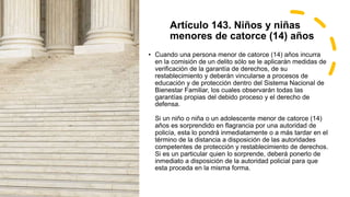 Artículo 143. Niños y niñas
menores de catorce (14) años
• Cuando una persona menor de catorce (14) años incurra
en la comisión de un delito sólo se le aplicarán medidas de
verificación de la garantía de derechos, de su
restablecimiento y deberán vincularse a procesos de
educación y de protección dentro del Sistema Nacional de
Bienestar Familiar, los cuales observarán todas las
garantías propias del debido proceso y el derecho de
defensa.
Si un niño o niña o un adolescente menor de catorce (14)
años es sorprendido en flagrancia por una autoridad de
policía, esta lo pondrá inmediatamente o a más tardar en el
término de la distancia a disposición de las autoridades
competentes de protección y restablecimiento de derechos.
Si es un particular quien lo sorprende, deberá ponerlo de
inmediato a disposición de la autoridad policial para que
esta proceda en la misma forma.
 