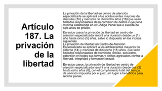 Artículo
187. La
privación
de la
libertad
La privación de la libertad en centro de atención
especializada se aplicará a los adolescentes mayores de
dieciséis (16) y menores de dieciocho años (18) que sean
hallados responsables de la comisión de delitos cuya pena
mínima establecida en el Código Penal sea o exceda de
seis años de prisión.
En estos casos la privación de libertad en centro de
atención especializada tendrá una duración desde un (1)
año hasta cinco (5) años, salvo lo dispuesto en los incisos
siguientes.
La privación de libertad en Centro de Atención
Especializada se aplicará a los adolescentes mayores de
catorce (14) y menores de dieciocho (18) años, que sean
hallados responsables de homicidio doloso, secuestro,
extorsión en todas sus formas y delitos agravados contra la
libertad, integridad y formación sexual.
En estos casos, la privación de libertad en centro de
atención especializada tendrá una duración desde dos (2)
hasta ocho años (8), con el cumplimiento total del tiempo
de sanción impuesta por el juez, sin lugar a beneficios para
redimir penas.
 