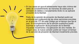 • En los casos en que el adolescente haya sido víctima del
delito de constreñimiento de menores de edad para la
comisión de delitos o reclutamiento ilícito no se aplicará
privación de la libertad.
Parte de la sanción de privación de libertad podrá ser
sustituida por cualquiera de las otras sanciones previstas
en el artículo 177 de este Código por el tiempo que fije el
juez. El incumplimiento de la sanción sustitutiva podrá
acarrear la aplicación de la privación de la libertad
impuesta inicialmente o la aplicación de otra medida. En
ningún caso, la nueva sanción podrá ser mayor al tiempo
de la sanción de privación de libertad inicialmente previsto.
 