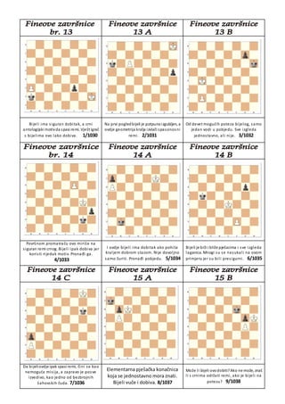 Bijeli ima siguran dobitak, a crni
antologijski motivda spasi remi. Vješt igrač
s bijelima ovo lako dobiva. 1/1030
Na prvi pogledbijeli je potpunoizgubljen, a
ovdje geometrija kralja izvlači spasonosni
remi. 2/1031
Od devet mogućih poteza bijelog, samo
jedan vodi u pobjedu. Sve izgleda
jednostavno, ali nije. 3/1032
Površnom promatraču ovo miriše na
siguran remi crnog. Bijeli ipak dobiva jer
koristi rijedak motiv. Pronađi ga.
4/1033
I ovdje bijeli ima dobitak ako pohita
kraljem dobrom stazom. Nije dovoljno
samo žuriti. Pronađi pobjedu. 5/1034
Bijeli je brži i bliže pješacima i sve izgleda
laganica. Mnogi su se nasukali na ovom
primjeru jer su bili presigurni. 6/1035
Da bijeliovdje ipak spasi remi, čini se kao
nemoguća misija, a zapravo je posve
izvedivo, kao jedno od bezbrojnih
šahovskih čuda. 7/1036
Elementarna pješačka konačnica
koja se jednostavno mora znati.
Bijeli vuče i dobiva. 8/1037
Može li bijeli ovodobiti?Ako ne može, znaš
li s crnima održati remi, ako je bijeli na
potezu? 9/1038
 