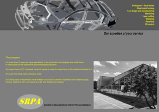 SOCIETE DE REALISATION DE PROTOTYPES AUTOMOBILES
SRPA
Our expertise at your service
The company
For more than 35 years we have specialized in the production of prototypes and small series
of metal parts for the automotive and aeronautical industries.
Our expert team of 17 motivated, dynamic people is ready to support you in the projects entrusted to it.
We cover the entire parts production chain
Our many years of experience have enabled us to build a network of partners (raw material supply,
foundry, treatment, etc.) who allow us to be very flexible and reactive
 