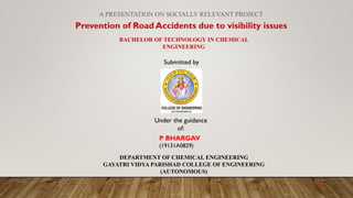 A PRESENTATION ON SOCIALLY RELEVANT PROJECT
Prevention of Road Accidents due to visibility issues
BACHELOR OF TECHNOLOGY IN CHEMICAL
ENGINEERING
Submitted by
P BHARGAV
(19131A0829)
DEPARTMENT OF CHEMICAL ENGINEERING
GAYATRI VIDYA PARISHAD COLLEGE OF ENGINEERING
(AUTONOMOUS)
Under the guidance
of:
11/1/2022
1
 