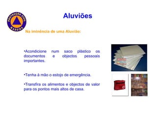 Aluviões   Na iminência de uma Aluvião: Acondicione num saco plástico os documentos e objectos pessoais importantes. Tenha à mão o estojo de emergência. Transfira os alimentos e objectos de valor para os pontos mais altos de casa. 