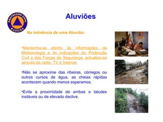 Na iminência de uma Aluvião: Mantenha-se atento ás informações da Meteorologia e ás indicações da Protecção Civil e das Forças de Segurança, actualize-se através da rádio, TV e Internet. Não se aproxime das ribeiras, córregos ou outros cursos de água, as cheias rápidas acontecem quando menos esperamos. Evite a proximidade de arribas e taludes instáveis ou de elevado declive. Aluviões   