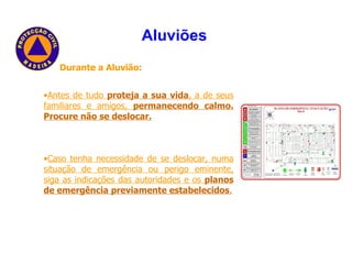 Durante a Aluvião: Antes de tudo  proteja a sua vida , a de seus familiares e amigos,  permanecendo calmo. Procure não se deslocar. Caso tenha necessidade de se deslocar, numa situação de emergência ou perigo eminente, siga as indicações das autoridades e os  planos de emergência previamente estabelecidos . Aluviões   