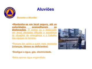 Durante a Aluvião: Mantenha-se em local seguro, até as autoridades aconselharem as deslocações . O acesso ou a deslocação em áreas afectadas dificulta a assistência ás situações de emergência e o trabalho das equipas no terreno. Procure dar apoio a quem mais necessita   (crianças, idosos ou deficientes ). Desligue a água, gás, electricidade. Beba apenas água engarrafada   Aluviões   