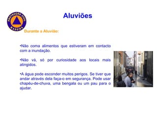 Aluviões   Durante a Aluvião: Não coma alimentos que estiveram em contacto com a inundação. Não vá, só por curiosidade aos locais mais atingidos. A água pode esconder muitos perigos. Se tiver que andar através dela faça-o em segurança. Pode usar chapéu-de-chuva, uma bengala ou um pau para o ajudar. 