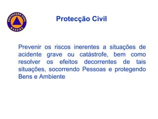 Prevenir os riscos inerentes a situações de acidente grave ou catástrofe, bem como resolver os efeitos decorrentes de tais situações, socorrendo Pessoas e protegendo Bens e Ambiente Protecção Civil 