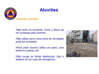 Aluviões   Durante a Aluvião: Não entre na enchente. Corre o Risco de ser arrastado pela corrente. Não utilize carro numa zona de inundação pode ser arrastado. Para pedir socorro utilize um pano, uma lanterna a pilhas, etc. Não ocupe as linhas telefónicas. Use o telefone só em caso de emergência . 
