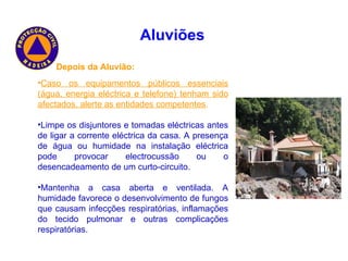 Depois da Aluvião: Caso os equipamentos públicos essenciais (água, energia eléctrica e telefone) tenham sido afectados, alerte as entidades competentes . Limpe os disjuntores e tomadas eléctricas antes de ligar a corrente eléctrica da casa. A presença de água ou humidade na instalação eléctrica pode provocar electrocussão ou o desencadeamento de um curto-circuito. Mantenha a casa aberta e ventilada. A humidade favorece o desenvolvimento de fungos que causam infecções respiratórias, inflamações do tecido pulmonar e outras complicações respiratórias.  Aluviões   