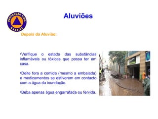 Aluviões   Depois da Aluvião: Verifique o estado das substâncias inflamáveis ou tóxicas que possa ter em casa. Deite fora a comida (mesmo a embalada) e medicamentos se estiverem em contacto com a água da inundação. Beba apenas água engarrafada ou fervida. 