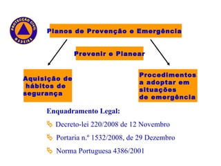 Aquisição de hábitos de  segurança Planos de Prevenção e Emergência  Prevenir e Planear Procedimentos a adoptar em situações  de emergência Enquadramento Legal:    Decreto-lei 220/2008 de 12 Novembro     Portaria n.º 1532/2008, de 29 Dezembro    Norma Portuguesa 4386/2001 