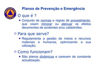 O que é ? Conjunto de  normas  e regras de  procedimento , que visam  minorar  ou  atenuar  os efeitos decorrentes de acidentes e/ou catástrofes; Para que serve? Regulamenta a gestão de meios e recursos materiais e humanos, optimizando a sua utilização; Como funcionam? São planos  dinâmicos  e carecem de constante actualização. Planos de Prevenção e Emergência 