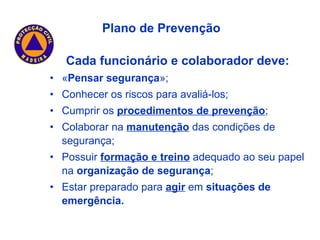 Cada funcionário e colaborador deve: « Pensar segurança »; Conhecer os riscos para avaliá-los; Cumprir os  procedimentos de prevenção ; Colaborar na  manutenção  das condições de segurança; Possuir  formação e treino  adequado ao seu papel na  organização de segurança ; Estar preparado para  agir  em  situações de emergência. Plano de Prevenção 