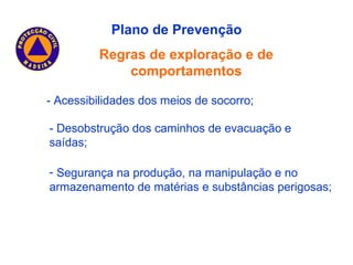 Plano de Prevenção Regras de exploração e de comportamentos - Acessibilidades dos meios de socorro; - Desobstrução dos caminhos de evacuação e saídas; Segurança na produção, na manipulação e no armazenamento de matérias e substâncias perigosas; 