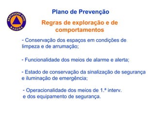 Plano de Prevenção Regras de exploração e de comportamentos Estado de conservação da sinalização de segurança e iluminação de emergência; Operacionalidade dos meios de 1.ª interv. e dos equipamento de segurança. Conservação dos espaços em condições de limpeza e de arrumação; Funcionalidade dos meios de alarme e alerta; 