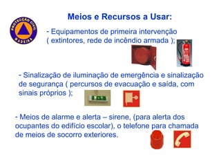 Meios de alarme e alerta – sirene, (para alerta dos ocupantes do edifício escolar), o telefone para chamada de meios de socorro exteriores. Meios e Recursos a Usar: Sinalização de iluminação de emergência e sinalização de segurança ( percursos de evacuação e saída, com sinais próprios ); Equipamentos de primeira intervenção ( extintores, rede de incêndio armada ); 