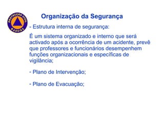 - Estrutura interna de segurança: É um sistema organizado e interno que será activado após a ocorrência de um acidente, prevê que professores e funcionários desempenhem funções organizacionais e específicas de vigilância; Organização da Segurança Plano de Intervenção; Plano de Evacuação; 