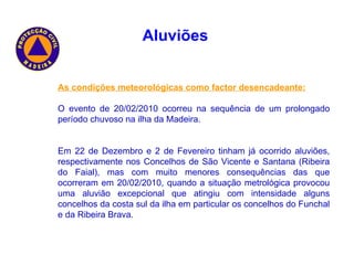 As condições meteorológicas como factor desencadeante: O evento de 20/02/2010 ocorreu na sequência de um prolongado período chuvoso na ilha da Madeira. Em 22 de Dezembro e 2 de Fevereiro tinham já ocorrido aluviões, respectivamente nos Concelhos de São Vicente e Santana (Ribeira do Faial), mas com muito menores consequências das que ocorreram em 20/02/2010, quando a situação metrológica provocou uma aluvião excepcional que atingiu com intensidade alguns concelhos da costa sul da ilha em particular os concelhos do Funchal e da Ribeira Brava. Aluviões   